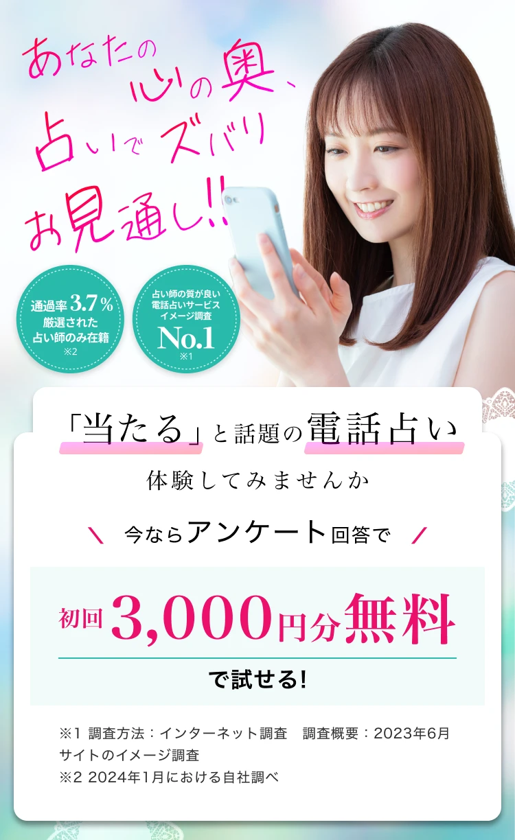 「当たる」と話題の電話占い体験してみませんか今ならアンケート回答で初回3,000円分無料で試せる!※1 調査方法：インターネット調査　調査概要：2023年6月 サイトのイメージ調査 ※2 2024年1月における自社調べ