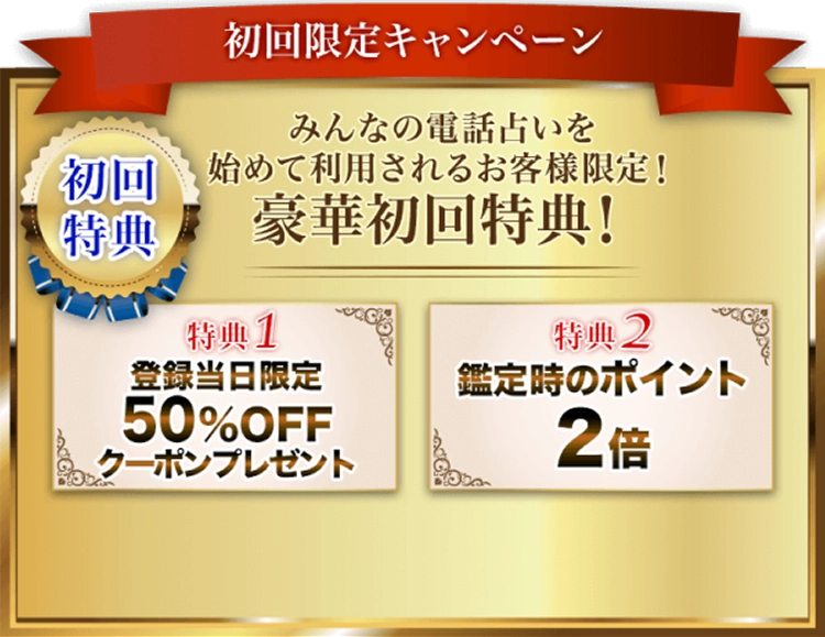 初回限定キャンペーン：みんなの電話占いを初めて利用されるお客様限定！豪華初回特典！(1) 登録当日限定50％OFFクーポンプレゼント、(2) 鑑定時のポイント2倍。今すぐ登録して特典をゲットしよう！